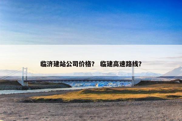 临济建站公司价格？ 临建高速路线？