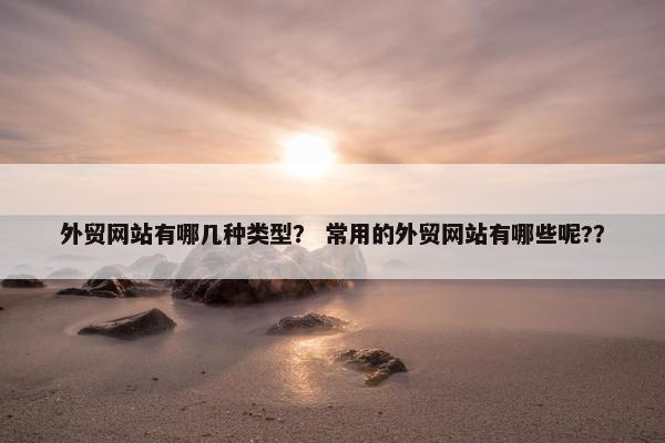 外贸网站有哪几种类型？ 常用的外贸网站有哪些呢?？
