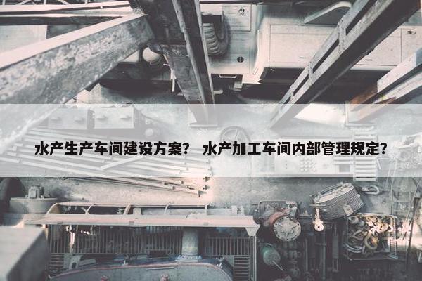 水产生产车间建设方案？ 水产加工车间内部管理规定？