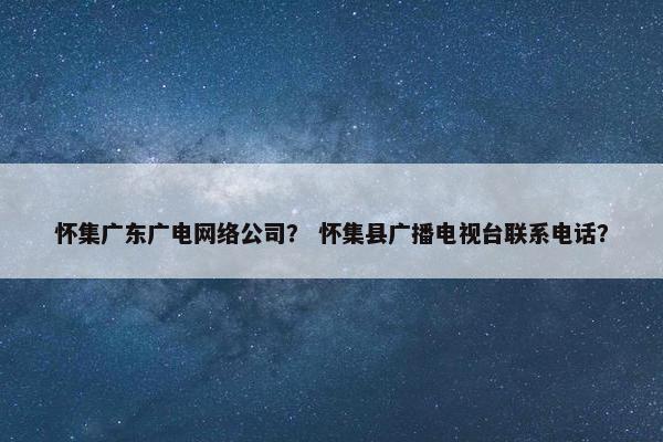 怀集广东广电网络公司？ 怀集县广播电视台联系电话？
