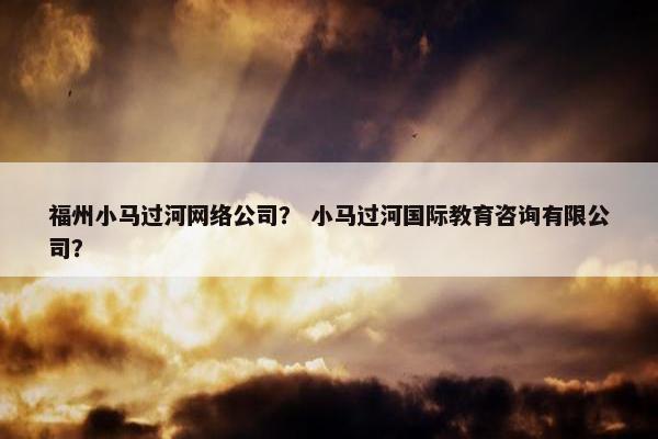 福州小马过河网络公司？ 小马过河国际教育咨询有限公司？