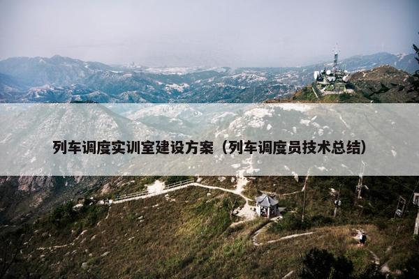 列车调度实训室建设方案（列车调度员技术总结）