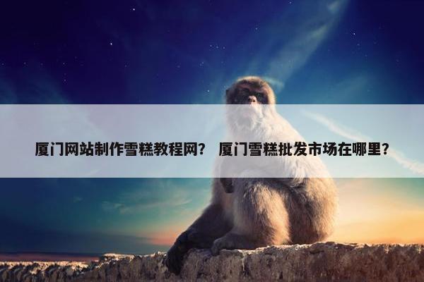 厦门网站制作雪糕教程网？ 厦门雪糕批发市场在哪里？