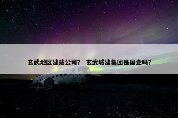 玄武地区建站公司？ 玄武城建集团是国企吗？