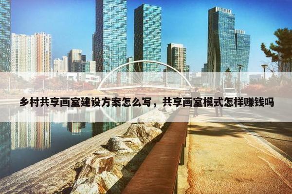 乡村共享画室建设方案怎么写，共享画室模式怎样赚钱吗