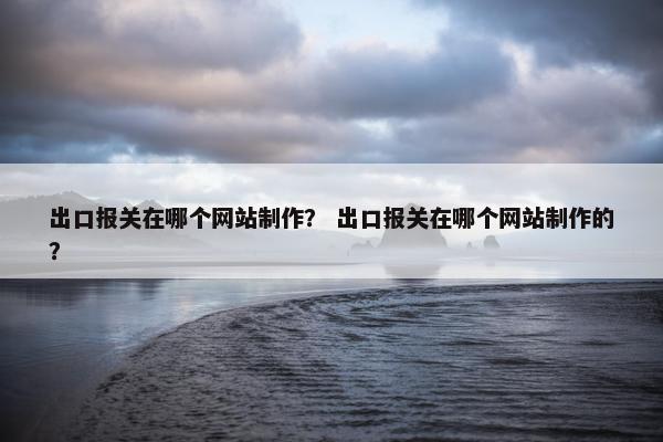出口报关在哪个网站制作？ 出口报关在哪个网站制作的？