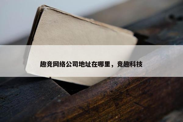趣竞网络公司地址在哪里，竞趣科技
