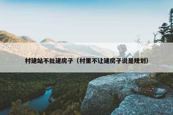 村建站不批建房子（村里不让建房子说是规划）
