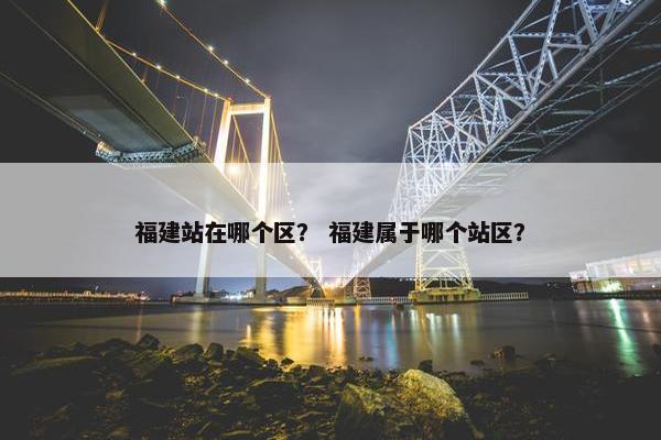 福建站在哪个区？ 福建属于哪个站区？