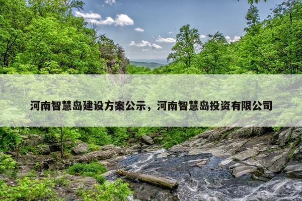 河南智慧岛建设方案公示，河南智慧岛投资有限公司
