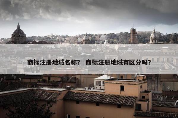 商标注册地域名称？ 商标注册地域有区分吗？