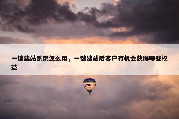 一键建站系统怎么用，一键建站后客户有机会获得哪些权益