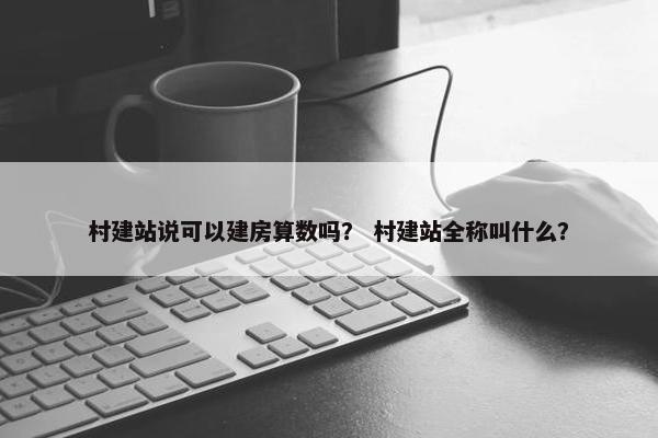 村建站说可以建房算数吗？ 村建站全称叫什么？