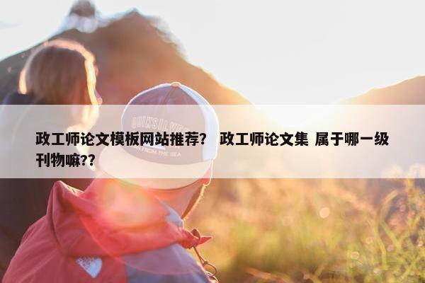 政工师论文模板网站推荐？ 政工师论文集 属于哪一级刊物嘛?？