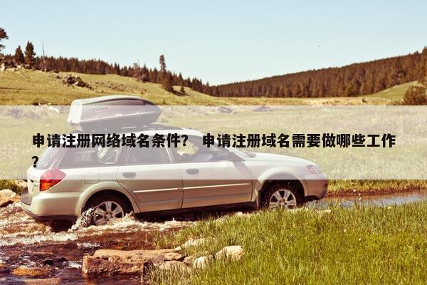 申请注册网络域名条件？ 申请注册域名需要做哪些工作？