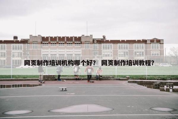 网页制作培训机构哪个好？ 网页制作培训教程？