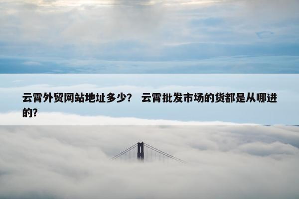 云霄外贸网站地址多少？ 云霄批发市场的货都是从哪进的？