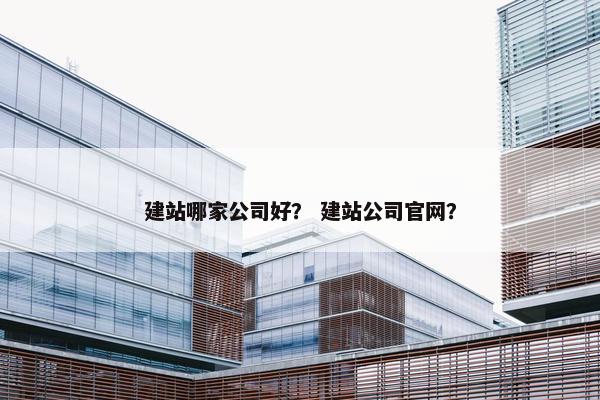 建站哪家公司好？ 建站公司官网？