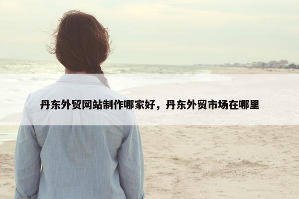 丹东外贸网站制作哪家好，丹东外贸市场在哪里
