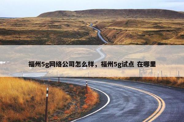 福州5g网络公司怎么样，福州5g试点 在哪里