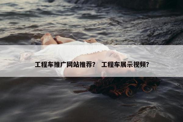 工程车推广网站推荐？ 工程车展示视频？