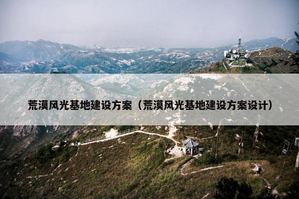 荒漠风光基地建设方案（荒漠风光基地建设方案设计）