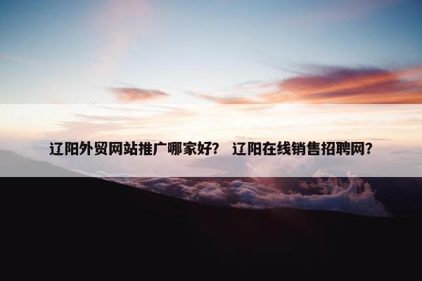 辽阳外贸网站推广哪家好？ 辽阳在线销售招聘网？