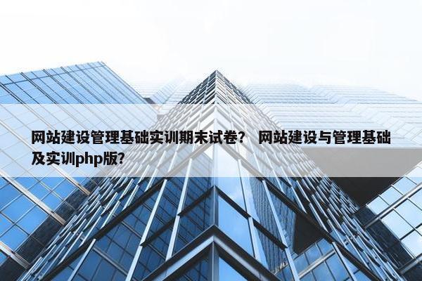 网站建设管理基础实训期末试卷？ 网站建设与管理基础及实训php版？