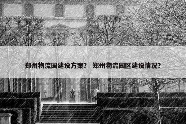 郑州物流园建设方案？ 郑州物流园区建设情况？