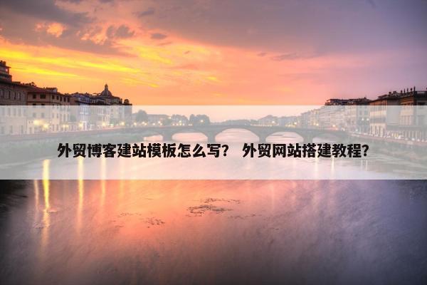 外贸博客建站模板怎么写？ 外贸网站搭建教程？