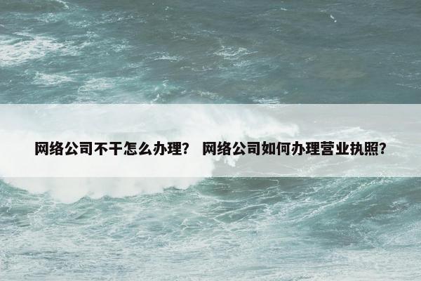 网络公司不干怎么办理？ 网络公司如何办理营业执照？