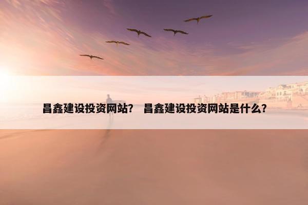 昌鑫建设投资网站？ 昌鑫建设投资网站是什么？