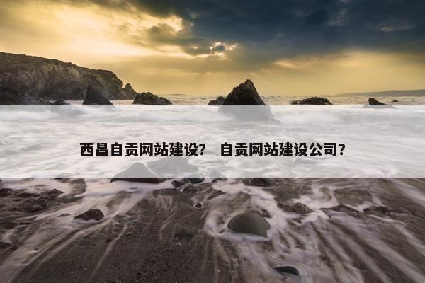 西昌自贡网站建设？ 自贡网站建设公司？