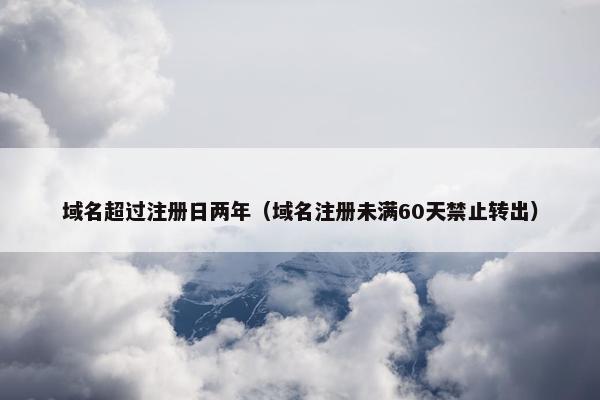 域名超过注册日两年（域名注册未满60天禁止转出）