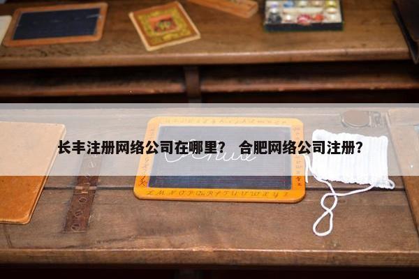 长丰注册网络公司在哪里？ 合肥网络公司注册？