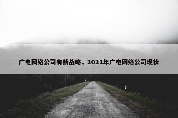广电网络公司有新战略，2021年广电网络公司现状