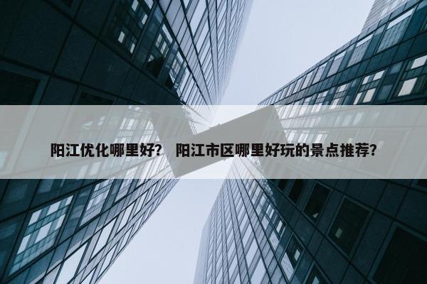 阳江优化哪里好？ 阳江市区哪里好玩的景点推荐？