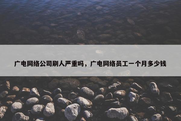 广电网络公司刷人严重吗，广电网络员工一个月多少钱