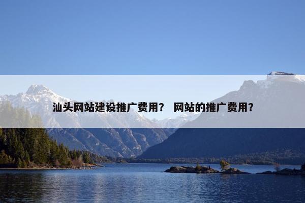 汕头网站建设推广费用？ 网站的推广费用？