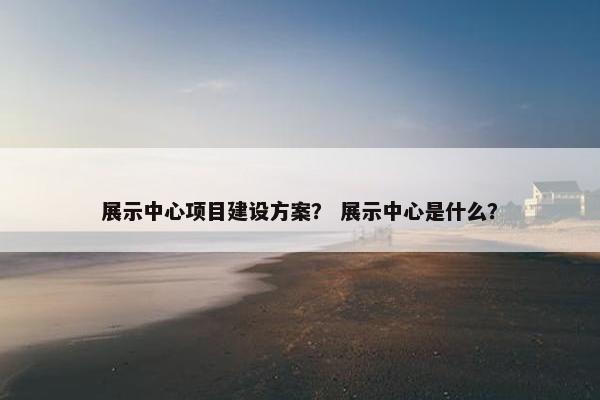 展示中心项目建设方案？ 展示中心是什么？
