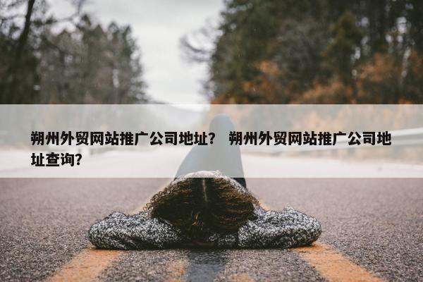 朔州外贸网站推广公司地址？ 朔州外贸网站推广公司地址查询？