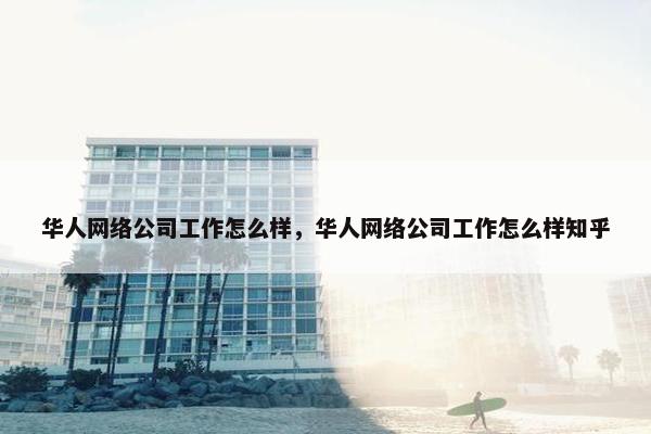 华人网络公司工作怎么样，华人网络公司工作怎么样知乎