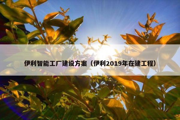 伊利智能工厂建设方案（伊利2019年在建工程）