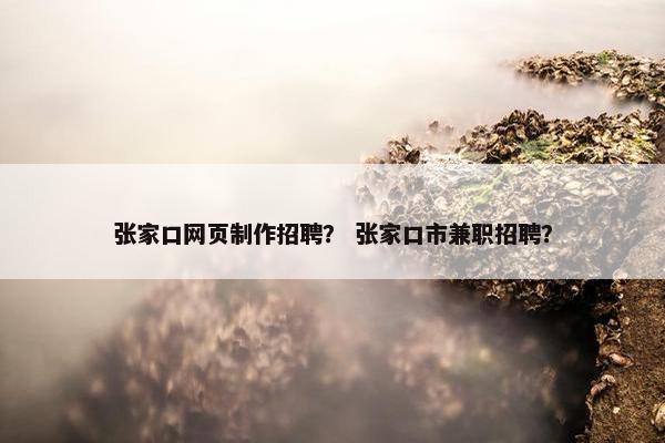 张家口网页制作招聘？ 张家口市兼职招聘？
