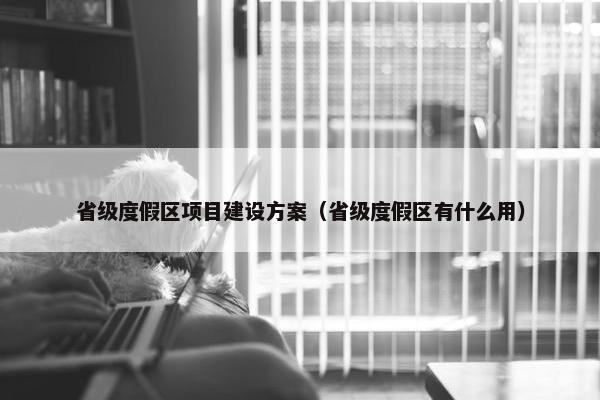 省级度假区项目建设方案（省级度假区有什么用）