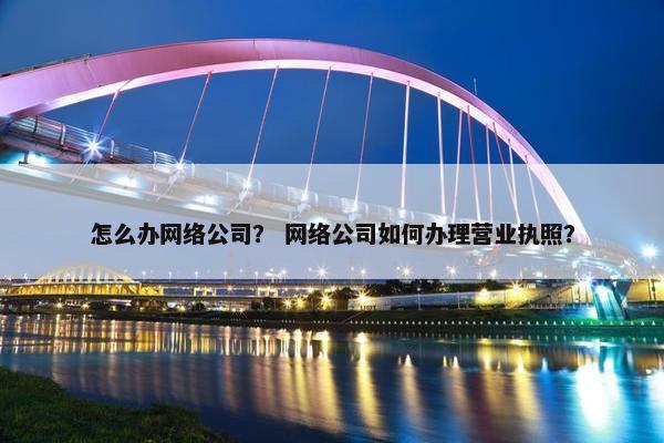 怎么办网络公司？ 网络公司如何办理营业执照？