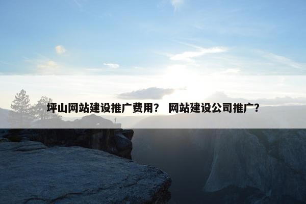 坪山网站建设推广费用？ 网站建设公司推广？