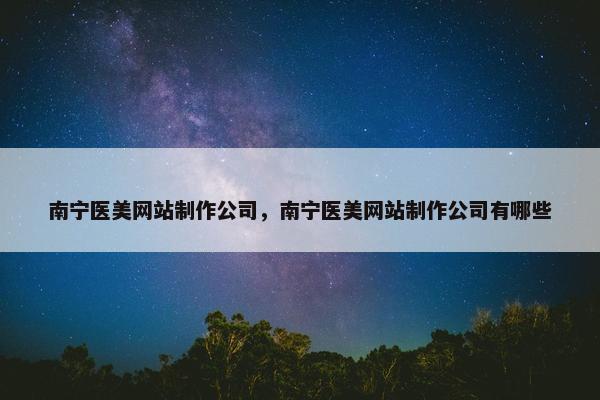 南宁医美网站制作公司，南宁医美网站制作公司有哪些