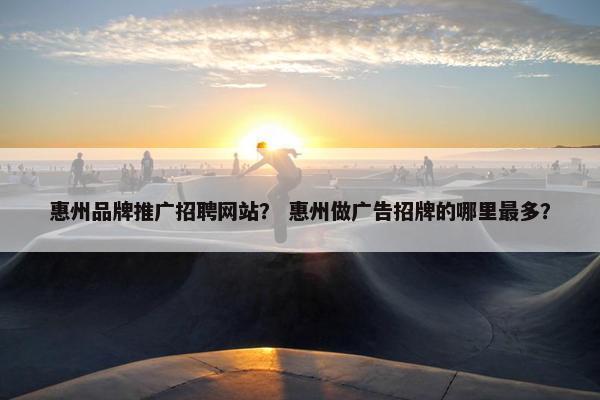 惠州品牌推广招聘网站？ 惠州做广告招牌的哪里最多？