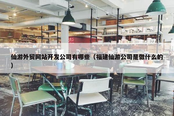 仙游外贸网站开发公司有哪些（福建仙游公司是做什么的）